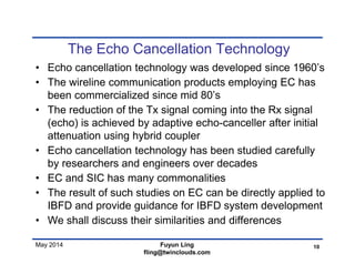 May 2014
The Echo Cancellation Technology
• Echo cancellation technology was developed since 1960’s
• The wireline communication products employing EC has
been commercialized since mid 80’s
• The reduction of the Tx signal coming into the Rx signal
(echo) is achieved by adaptive echo-canceller after initial
attenuation using hybrid coupler
• Echo cancellation technology has been studied carefully
by researchers and engineers over decades
• EC and SIC has many commonalities
• The result of such studies on EC can be directly applied to
IBFD and provide guidance for IBFD system development
• We shall discuss their similarities and differences
10Fuyun Ling
fling@twinclouds.com
 