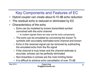 May 2014
Key Components and Features of EC
• Hybrid coupler can create about 6-15 dB echo reduction
• The residual echo is reduced or eliminated by EC
• Characteristics of the echo
– Echo can be modeled by known transmitted symbol
convolved with the echo channel
• In modem signals there are near and far echo components
– The echo can be emulated by convolving the known Tx
symbols with accurately estimated echo channel and known
– Echo in the received signal can be removed by subtracting
the emulated echo from the Rx signal
– If the channel is truly linear and the channel estimate is
accurate, echoes can be perfectly eliminated
– Non-linearities in echoes are the main limiting factor
– It is difficult to achieve echo cancellation of over 70 dB
12Fuyun Ling
fling@twinclouds.com
 