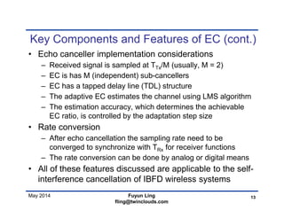May 2014
Key Components and Features of EC (cont.)
• Echo canceller implementation considerations
– Received signal is sampled at TTx/M (usually, M = 2)
– EC is has M (independent) sub-cancellers
– EC has a tapped delay line (TDL) structure
– The adaptive EC estimates the channel using LMS algorithm
– The estimation accuracy, which determines the achievable
EC ratio, is controlled by the adaptation step size
• Rate conversion
– After echo cancellation the sampling rate need to be
converged to synchronize with TRx for receiver functions
– The rate conversion can be done by analog or digital means
• All of these features discussed are applicable to the self-
interference cancellation of IBFD wireless systems
13Fuyun Ling
fling@twinclouds.com
 