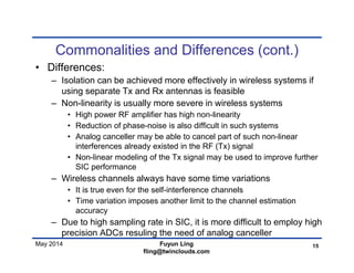 May 2014
Commonalities and Differences (cont.)
• Differences:
– Isolation can be achieved more effectively in wireless systems if
using separate Tx and Rx antennas is feasible
– Non-linearity is usually more severe in wireless systems
• High power RF amplifier has high non-linearity
• Reduction of phase-noise is also difficult in such systems
• Analog canceller may be able to cancel part of such non-linear
interferences already existed in the RF (Tx) signal
• Non-linear modeling of the Tx signal may be used to improve further
SIC performance
– Wireless channels always have some time variations
• It is true even for the self-interference channels
• Time variation imposes another limit to the channel estimation
accuracy
– Due to high sampling rate in SIC, it is more difficult to employ high
precision ADCs resuling the need of analog canceller
15Fuyun Ling
fling@twinclouds.com
 