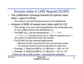May 2014
Excess noise in LMS Nyquist EC/SIC
• The coefficients converge towards its optimal value
when n goes to infinity.
– The noise in ri(n) will introduce errors in the coefficients.
• Analysis of MSE of excess error (also valid for LS)
– This results in an error term proportional to the irreducible error
in ei(n), called excess error denoted by eex.
– The MSE of eex can be expressed as:
– normalized step size, e– MSE of irreducible error, L –
the number of coefficients of each sub-canceler
– For EC/SIC eis the received signal power
• Residual echo/SI is proportional to the received signal power
• The residual echo/SI should be 6 dB below the noise level
– Example: 1. Required SNR g= 27 dB and L = 100, m< 10-5
– Example: 2: Required SNR g= 21 dB and L = 40, m< 10-4
(These are very small number – very long time constant)
18Fuyun Ling
fling@twinclouds.com
( / 2)ex
L  
2
/ [| | ]nLE x  
 