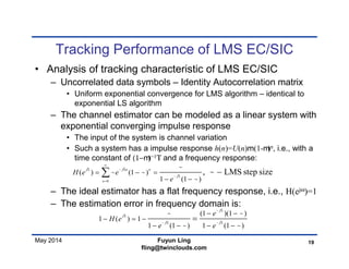 May 2014
Tracking Performance of LMS EC/SIC
• Analysis of tracking characteristic of LMS EC/SIC
– Uncorrelated data symbols – Identity Autocorrelation matrix
• Uniform exponential convergence for LMS algorithm – identical to
exponential LS algorithm
– The channel estimator can be modeled as a linear system with
exponential converging impulse response
• The input of the system is channel variation
• Such a system has a impulse response h(n)=U(n)m(1-m)n, i.e., with a
time constant of (1−m)−1Τ and a frequency response:
– The ideal estimator has a flat frequency response, i.e., H(ejω)=1
– The estimation error in frequency domain is:
19Fuyun Ling
fling@twinclouds.com
0
( ) (1 )
1 (1 )
, LMS step sizej j n n
j
n
H e e
e
 


 






  
 

(1 )(1 )
1 ( ) 1
1 (1 ) 1 (1 )
j
j
j j
e
H e
e e


 
 
 

 
 
  
   

 