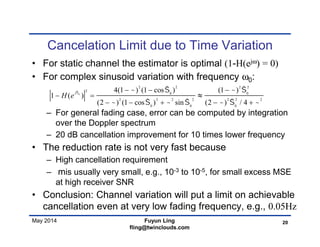 May 2014
Cancelation Limit due to Time Variation
• For static channel the estimator is optimal (1-H(ejω) = 0)
• For complex sinusoid variation with frequency ω0:
– For general fading case, error can be computed by integration
over the Doppler spectrum
– 20 dB cancellation improvement for 10 times lower frequency
• The reduction rate is not very fast because
– High cancellation requirement
– mis usually very small, e.g., 10-3 to 10-5, for small excess MSE
at high receiver SNR
• Conclusion: Channel variation will put a limit on achievable
cancellation even at very low fading frequency, e.g., 0.05Hz
20Fuyun Ling
fling@twinclouds.com
0
2 2 2 2
2
0 0
2 2 2 2 2 2 2
0 0 0
4(1 ) (1 cos ) (1 )
1 ( )
(2 ) (1 cos ) sin (2 ) / 4
j
H e
    
      
  
 
    

 