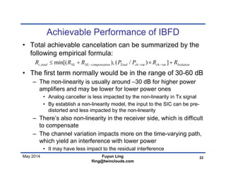 May 2014
Achievable Performance of IBFD
• Total achievable cancelation can be summarized by the
following empirical formula:
• The first term normally would be in the range of 30-60 dB
– The non-linearity is usually around −30 dB for higher power
amplifiers and may be lower for lower power ones
• Analog canceller is less impacted by the non-linearity in Tx signal
• By establish a non-linearity model, the input to the SIC can be pre-
distorted and less impacted by the non-linearity
– There’s also non-linearity in the receiver side, which is difficult
to compensate
– The channel variation impacts more on the time-varying path,
which yield an interference with lower power
• It may have less impact to the residual interference
22Fuyun Ling
fling@twinclouds.com
, var varmin[( ), ( / ) ]c total NL NL compensation Total ch ch IsolationR R R P P R R     
 