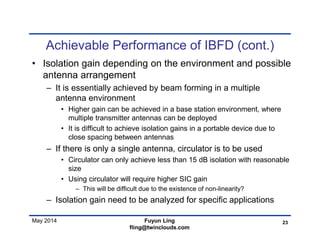 May 2014
Achievable Performance of IBFD (cont.)
• Isolation gain depending on the environment and possible
antenna arrangement
– It is essentially achieved by beam forming in a multiple
antenna environment
• Higher gain can be achieved in a base station environment, where
multiple transmitter antennas can be deployed
• It is difficult to achieve isolation gains in a portable device due to
close spacing between antennas
– If there is only a single antenna, circulator is to be used
• Circulator can only achieve less than 15 dB isolation with reasonable
size
• Using circulator will require higher SIC gain
– This will be difficult due to the existence of non-linearity?
– Isolation gain need to be analyzed for specific applications
23Fuyun Ling
fling@twinclouds.com
 