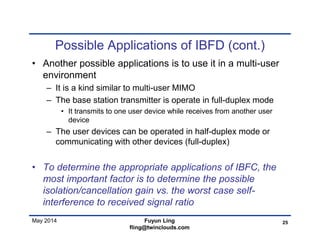 May 2014
Possible Applications of IBFD (cont.)
• Another possible applications is to use it in a multi-user
environment
– It is a kind similar to multi-user MIMO
– The base station transmitter is operate in full-duplex mode
• It transmits to one user device while receives from another user
device
– The user devices can be operated in half-duplex mode or
communicating with other devices (full-duplex)
• To determine the appropriate applications of IBFC, the
most important factor is to determine the possible
isolation/cancellation gain vs. the worst case self-
interference to received signal ratio
25Fuyun Ling
fling@twinclouds.com
 