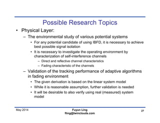 May 2014
Possible Research Topics
• Physical Layer:
– The environmental study of various potential systems
• For any potential candidate of using IBFD, it is necessary to achieve
best possible signal isolation
• It is necessary to investigate the operating environment by
characterization of self-interference channels
– Direct and reflective channel characteristics
– Fading characteristic of the channels
– Validation of the tracking performance of adaptive algorithms
in fading environment
• The given derivation is based on the linear system model
• While it is reasonable assumption, further validation is needed
• It will be desirable to also verify using real (measured) system
model
27Fuyun Ling
fling@twinclouds.com
 