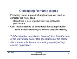 May 2014
Concluding Remarks (cont.)
• For being useful in practical applications, we need to
consider the worst case
– Robustness is more important than best achievable
performance
• Cost factors need to be considered for its applicability
– There’s many different ways to improve spectrum efficiency
• Total achievable cancellation is usually less than the sum
of the individually achievable cancelations of the blocks
• It is not a miracle formula of doubling capacity of any
existing applications
30Fuyun Ling
fling@twinclouds.com
 