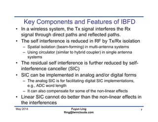 May 2014
Key Components and Features of IBFD
• In a wireless system, the Tx signal interferes the Rx
signal through direct paths and reflected paths.
• The self interference is reduced in RF by Tx/Rx isolation
– Spatial isolation (beam-forming) in multi-antenna systems
– Using circulator (similar to hybrid coupler) in single antenna
systems
• The residual self interference is further reduced by self-
interference canceller (SIC)
• SIC can be implemented in analog and/or digital forms
– The analog SIC is for facilitating digital SIC implementations,
e.g., ADC word length
– It can also compensate for some of the non-linear effects
• Linear SIC cannot do better than the non-linear effects in
the interferences
7Fuyun Ling
fling@twinclouds.com
 