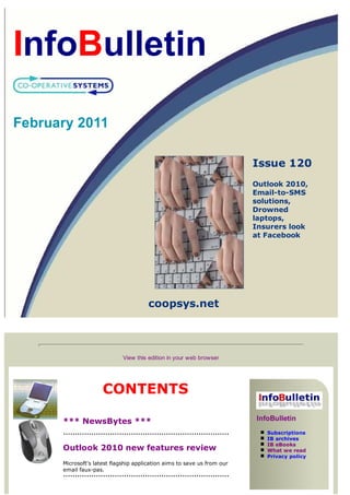 February 2011

                                                                         Issue 120
                                                                         Outlook 2010,
                                                                         Email-to-SMS
                                                                         solutions,
                                                                         Drowned
                                                                         laptops,
                                                                         Insurers look
                                                                         at Facebook




                                       coopsys.net



                             View this edition in your web browser




                     CONTENTS

      *** NewsBytes ***                                                  InfoBulletin
                                                                            Subscriptions
                                                                            IB archives
                                                                            IB eBooks
      Outlook 2010 new features review                                      What we read
                                                                            Privacy policy
      Microsoft's latest flagship application aims to save us from our
      email faux-pas.
 
