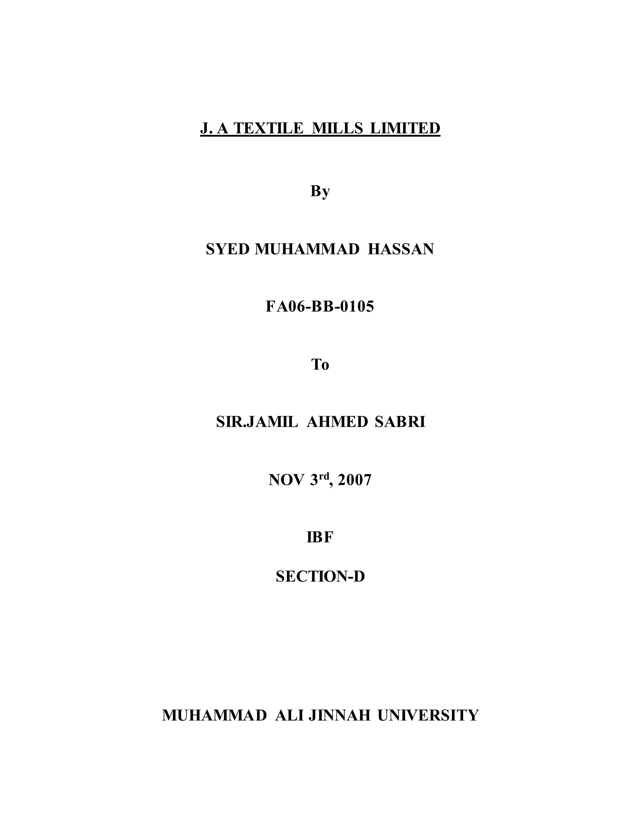 J. A TEXTILE MILLS LIMITED
By
SYED MUHAMMAD HASSAN
FA06-BB-0105
To
SIR.JAMIL AHMED SABRI
NOV 3rd, 2007
IBF
SECTION-D
MUHAMMAD ALI JINNAH UNIVERSITY
 