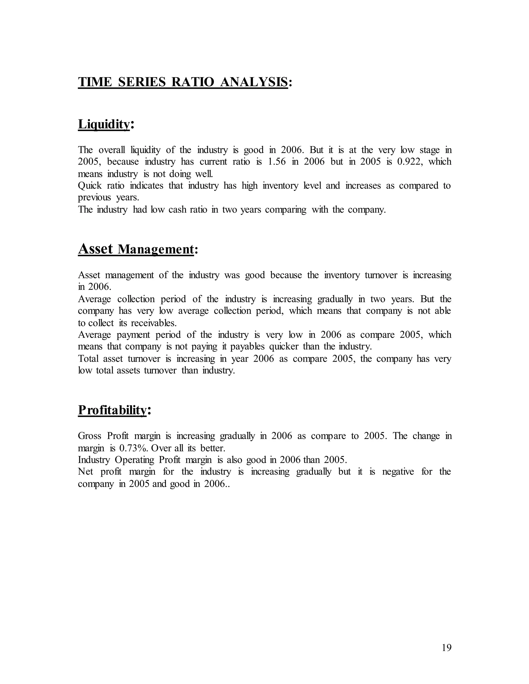 19
TIME SERIES RATIO ANALYSIS:
Liquidity:
The overall liquidity of the industry is good in 2006. But it is at the very low stage in
2005, because industry has current ratio is 1.56 in 2006 but in 2005 is 0.922, which
means industry is not doing well.
Quick ratio indicates that industry has high inventory level and increases as compared to
previous years.
The industry had low cash ratio in two years comparing with the company.
Asset Management:
Asset management of the industry was good because the inventory turnover is increasing
in 2006.
Average collection period of the industry is increasing gradually in two years. But the
company has very low average collection period, which means that company is not able
to collect its receivables.
Average payment period of the industry is very low in 2006 as compare 2005, which
means that company is not paying it payables quicker than the industry.
Total asset turnover is increasing in year 2006 as compare 2005, the company has very
low total assets turnover than industry.
Profitability:
Gross Profit margin is increasing gradually in 2006 as compare to 2005. The change in
margin is 0.73%. Over all its better.
Industry Operating Profit margin is also good in 2006 than 2005.
Net profit margin for the industry is increasing gradually but it is negative for the
company in 2005 and good in 2006..
 