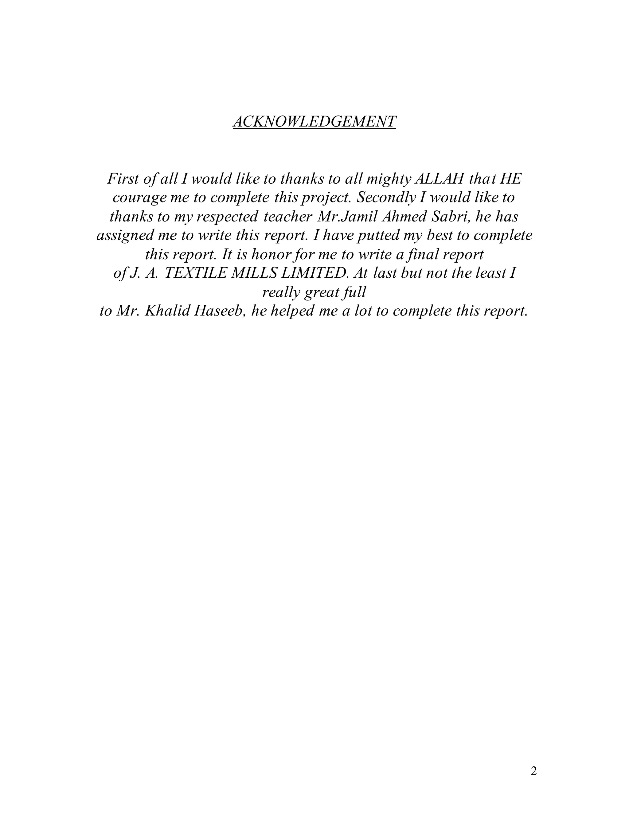 2
ACKNOWLEDGEMENT
First of all I would like to thanks to all mighty ALLAH that HE
courage me to complete this project. Secondly I would like to
thanks to my respected teacher Mr.Jamil Ahmed Sabri, he has
assigned me to write this report. I have putted my best to complete
this report. It is honor for me to write a final report
of J. A. TEXTILE MILLS LIMITED. At last but not the least I
really great full
to Mr. Khalid Haseeb, he helped me a lot to complete this report.
 