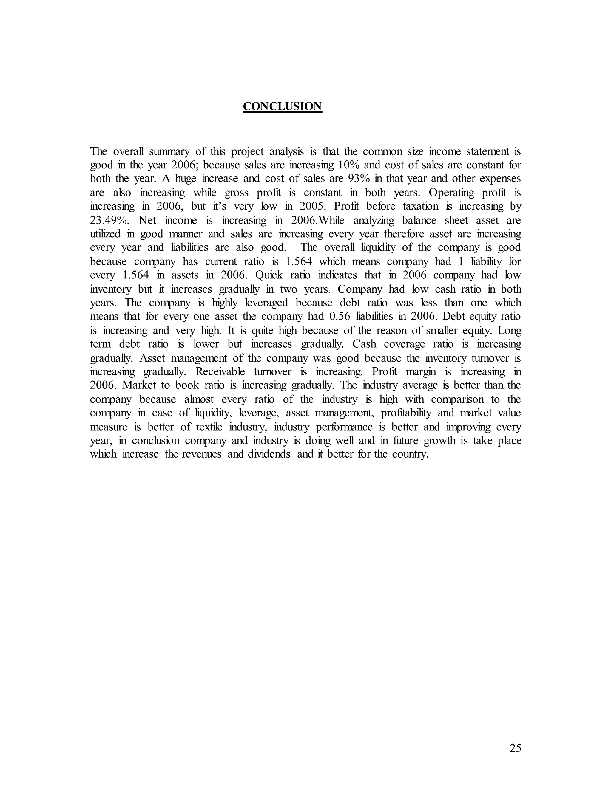 25
CONCLUSION
The overall summary of this project analysis is that the common size income statement is
good in the year 2006; because sales are increasing 10% and cost of sales are constant for
both the year. A huge increase and cost of sales are 93% in that year and other expenses
are also increasing while gross profit is constant in both years. Operating profit is
increasing in 2006, but it’s very low in 2005. Profit before taxation is increasing by
23.49%. Net income is increasing in 2006.While analyzing balance sheet asset are
utilized in good manner and sales are increasing every year therefore asset are increasing
every year and liabilities are also good. The overall liquidity of the company is good
because company has current ratio is 1.564 which means company had 1 liability for
every 1.564 in assets in 2006. Quick ratio indicates that in 2006 company had low
inventory but it increases gradually in two years. Company had low cash ratio in both
years. The company is highly leveraged because debt ratio was less than one which
means that for every one asset the company had 0.56 liabilities in 2006. Debt equity ratio
is increasing and very high. It is quite high because of the reason of smaller equity. Long
term debt ratio is lower but increases gradually. Cash coverage ratio is increasing
gradually. Asset management of the company was good because the inventory turnover is
increasing gradually. Receivable turnover is increasing. Profit margin is increasing in
2006. Market to book ratio is increasing gradually. The industry average is better than the
company because almost every ratio of the industry is high with comparison to the
company in case of liquidity, leverage, asset management, profitability and market value
measure is better of textile industry, industry performance is better and improving every
year, in conclusion company and industry is doing well and in future growth is take place
which increase the revenues and dividends and it better for the country.
 