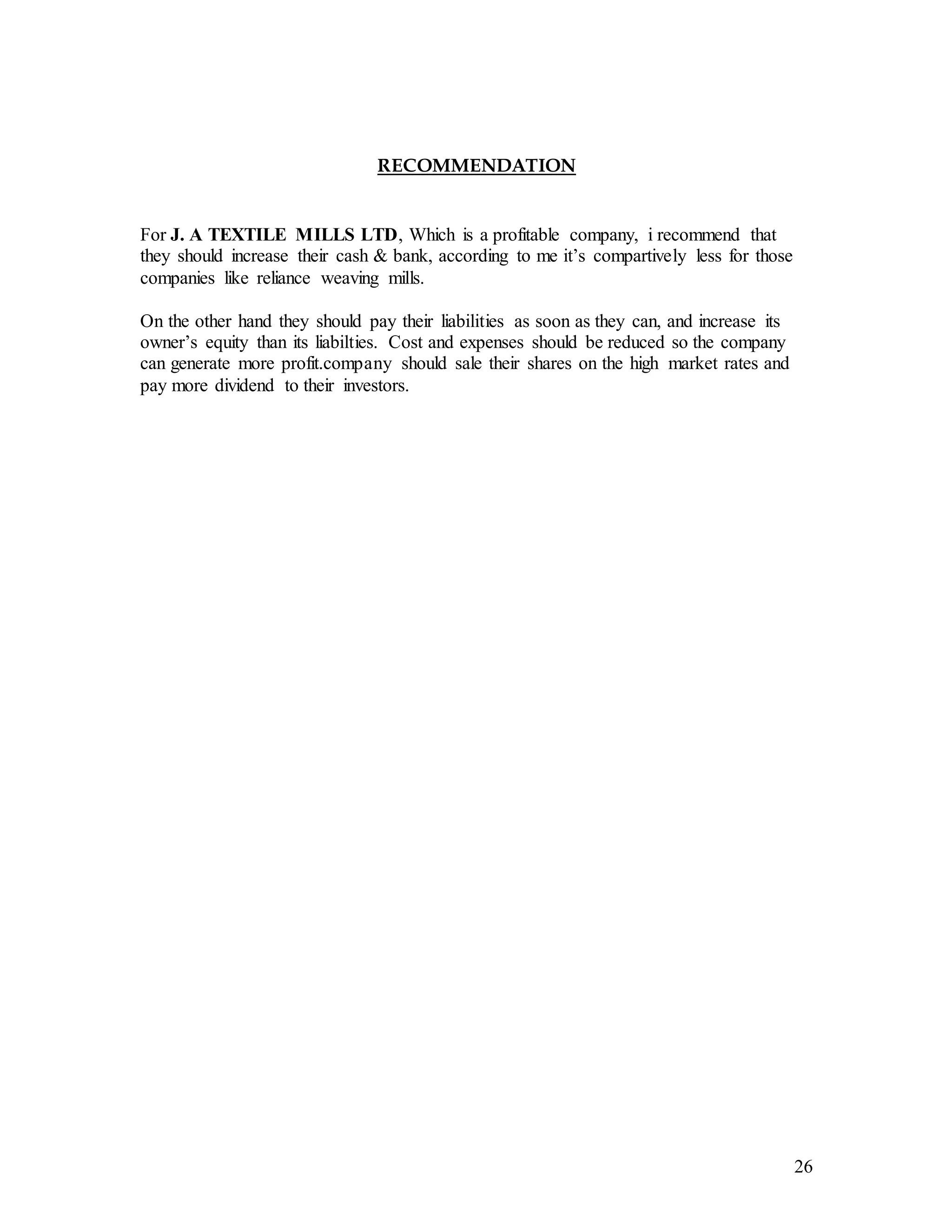 26
RECOMMENDATION
For J. A TEXTILE MILLS LTD, Which is a profitable company, i recommend that
they should increase their cash & bank, according to me it’s compartively less for those
companies like reliance weaving mills.
On the other hand they should pay their liabilities as soon as they can, and increase its
owner’s equity than its liabilties. Cost and expenses should be reduced so the company
can generate more profit.company should sale their shares on the high market rates and
pay more dividend to their investors.
 