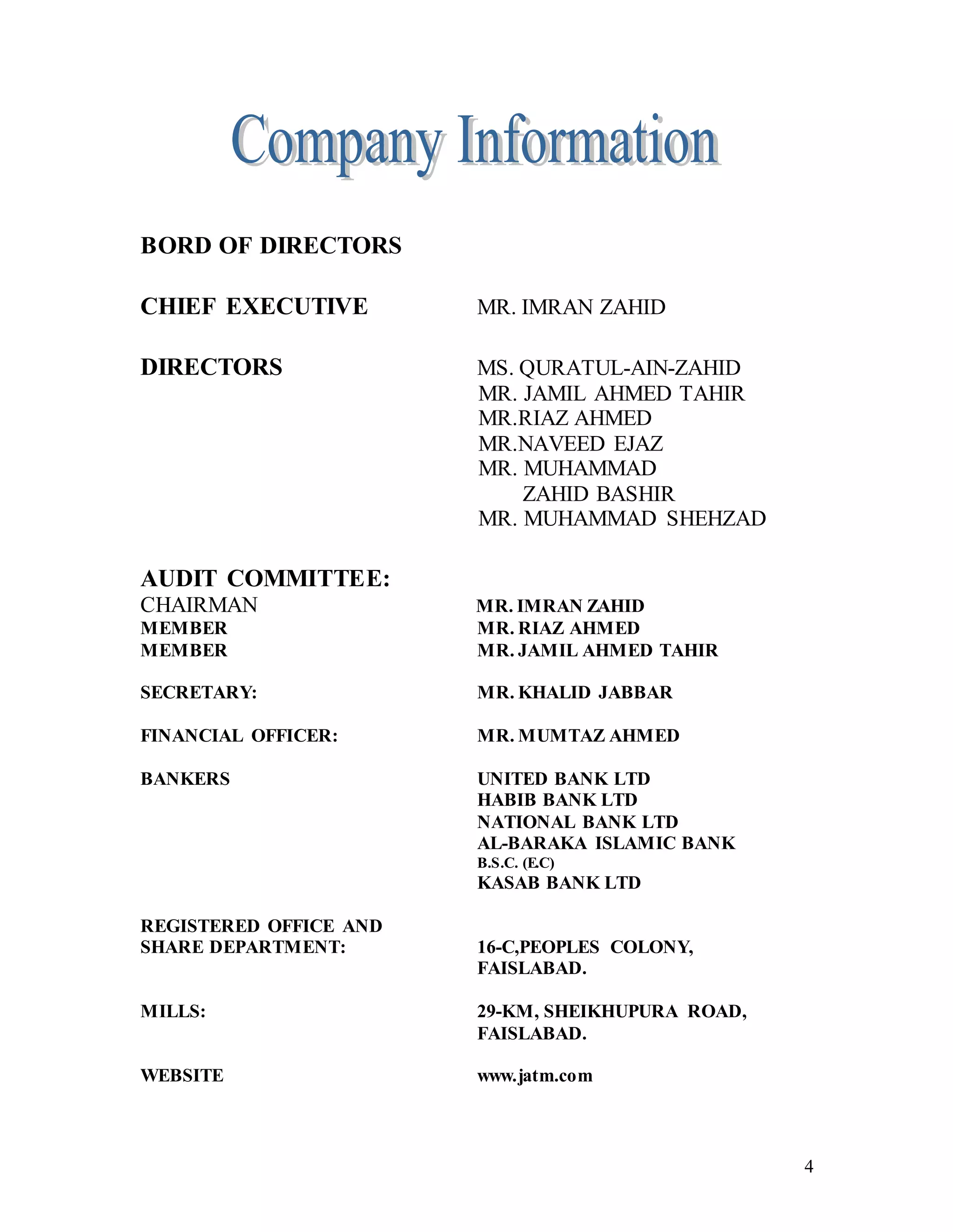 4
BORD OF DIRECTORS
CHIEF EXECUTIVE MR. IMRAN ZAHID
DIRECTORS MS. QURATUL-AIN-ZAHID
MR. JAMIL AHMED TAHIR
MR.RIAZ AHMED
MR.NAVEED EJAZ
MR. MUHAMMAD
ZAHID BASHIR
MR. MUHAMMAD SHEHZAD
AUDIT COMMITTEE:
CHAIRMAN MR. IMRAN ZAHID
MEMBER MR. RIAZ AHMED
MEMBER MR. JAMIL AHMED TAHIR
SECRETARY: MR. KHALID JABBAR
FINANCIAL OFFICER: MR. MUMTAZ AHMED
BANKERS UNITED BANK LTD
HABIB BANK LTD
NATIONAL BANK LTD
AL-BARAKA ISLAMIC BANK
B.S.C. (E.C)
KASAB BANK LTD
REGISTERED OFFICE AND
SHARE DEPARTMENT: 16-C,PEOPLES COLONY,
FAISLABAD.
MILLS: 29-KM, SHEIKHUPURA ROAD,
FAISLABAD.
WEBSITE www.jatm.com
 