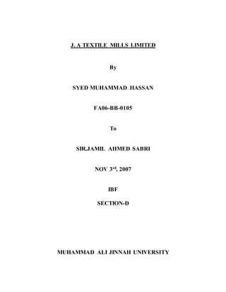 J. A TEXTILE MILLS LIMITED
By
SYED MUHAMMAD HASSAN
FA06-BB-0105
To
SIR.JAMIL AHMED SABRI
NOV 3rd, 2007
IBF
SECTION-D
MUHAMMAD ALI JINNAH UNIVERSITY
 