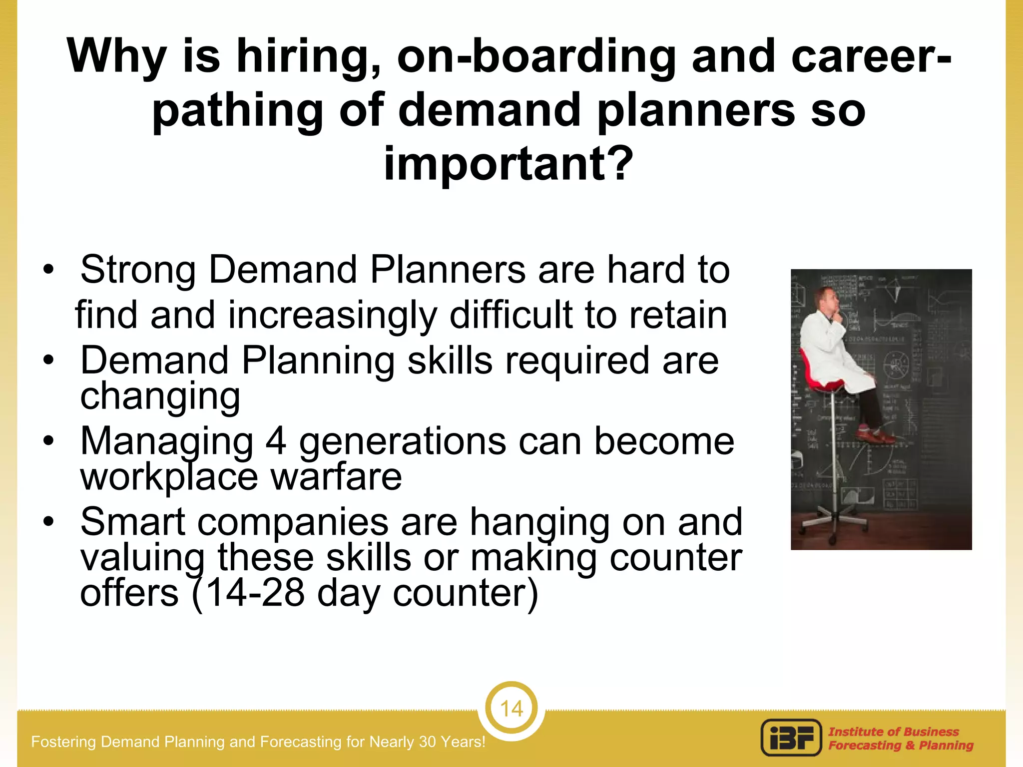 Strong Demand Planners are hard to find and increasingly difficult to retain Demand Planning skills required are changing Managing 4 generations can become workplace warfare Smart companies are hanging on and valuing these skills or making counter offers (14-28 day counter) Why is hiring, on-boarding and career-pathing of demand planners so important? 