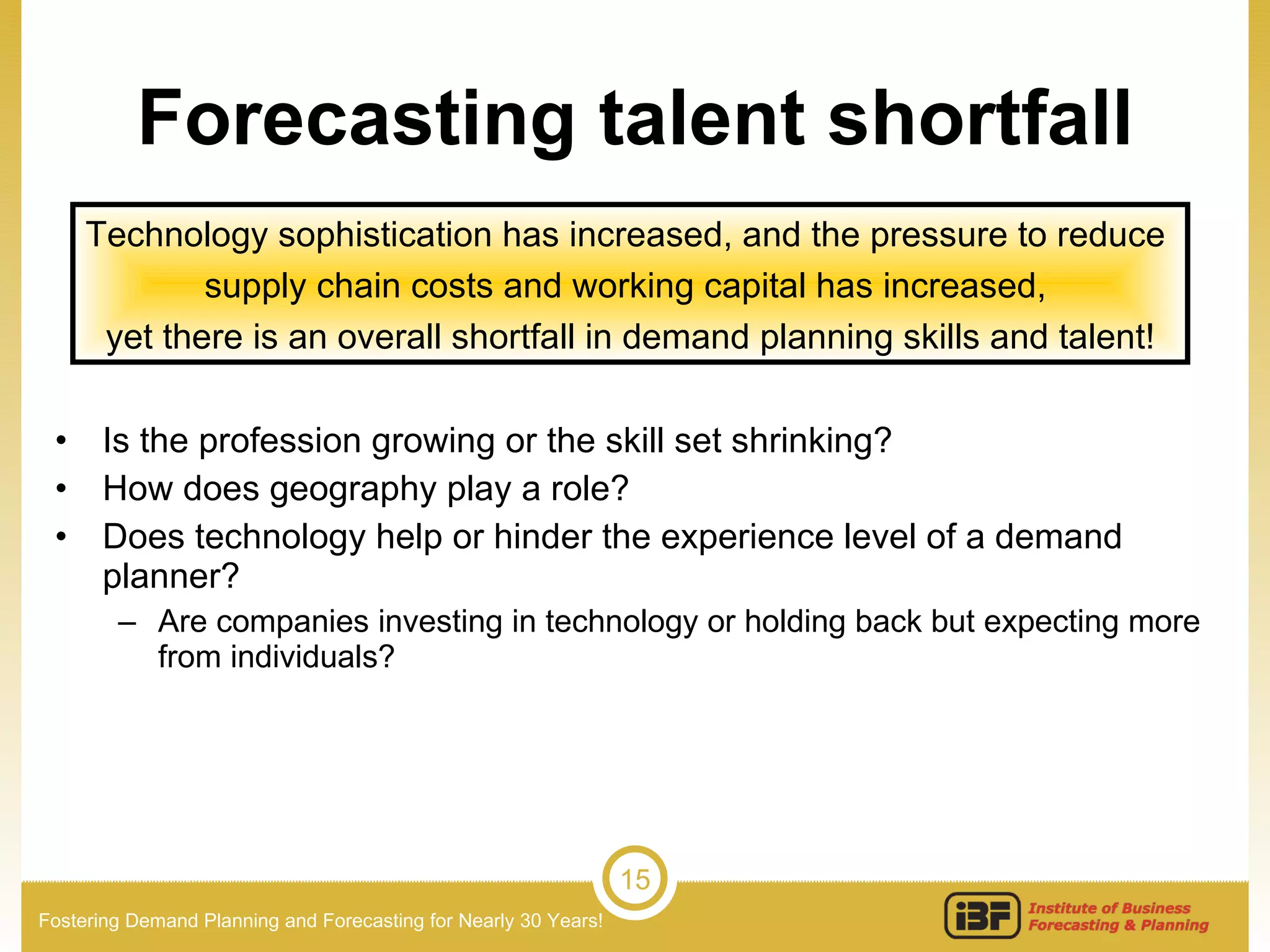 Forecasting talent shortfall Is the profession growing or the skill set shrinking? How does geography play a role? Does technology help or hinder the experience level of a demand planner? Are companies investing in technology or holding back but expecting more from individuals? Technology sophistication has increased, and the pressure to reduce  supply chain costs and working capital has increased,  yet there is an overall shortfall in demand planning skills and talent! 