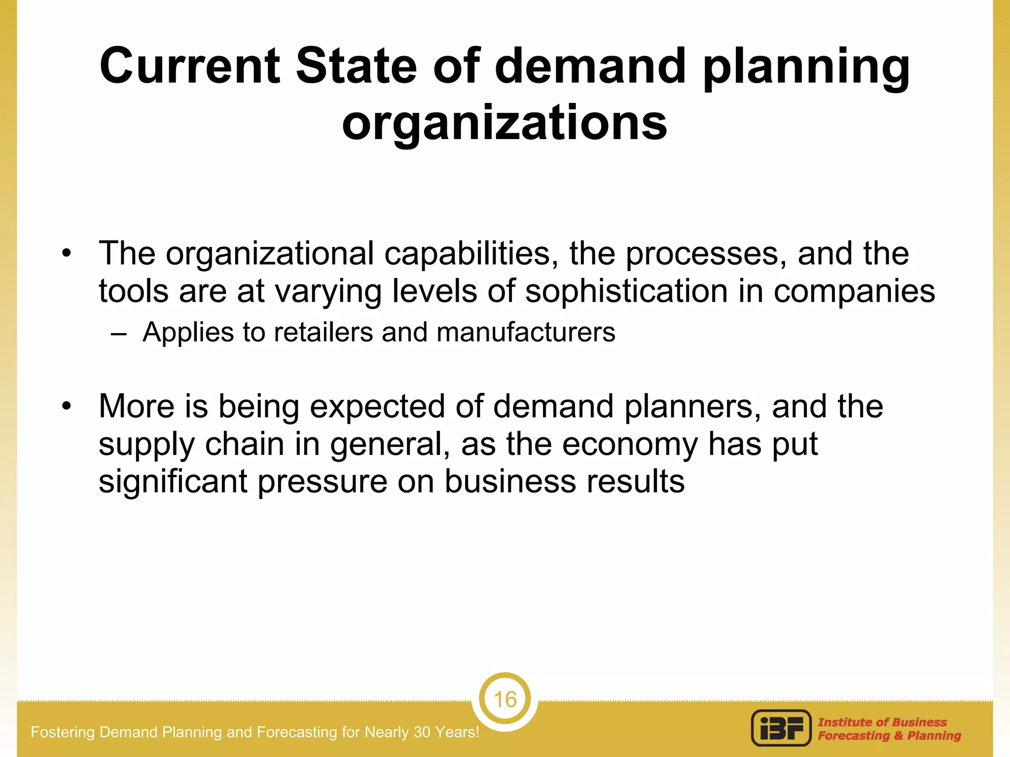 Current State of demand planning organizations The organizational capabilities, the processes, and the tools are at varying levels of sophistication in companies Applies to retailers and manufacturers  More is being expected of demand planners, and the supply chain in general, as the economy has put significant pressure on business results 