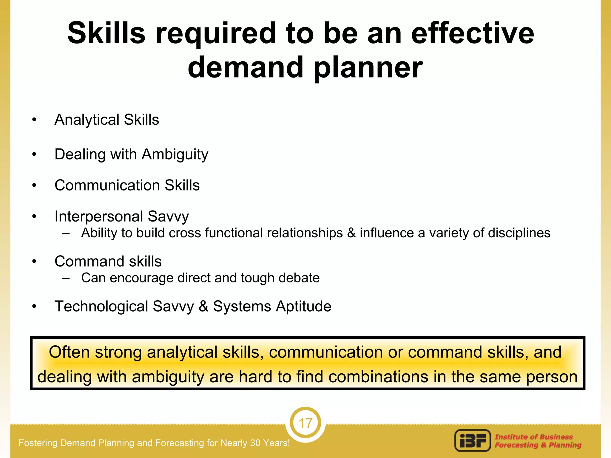 Skills required to be an effective  demand planner Analytical Skills  Dealing with Ambiguity Communication Skills Interpersonal Savvy Ability to build cross functional relationships & influence a variety of disciplines Command skills Can encourage direct and tough debate Technological Savvy & Systems Aptitude Often strong analytical skills, communication or command skills, and  dealing with ambiguity are hard to find combinations in the same person 