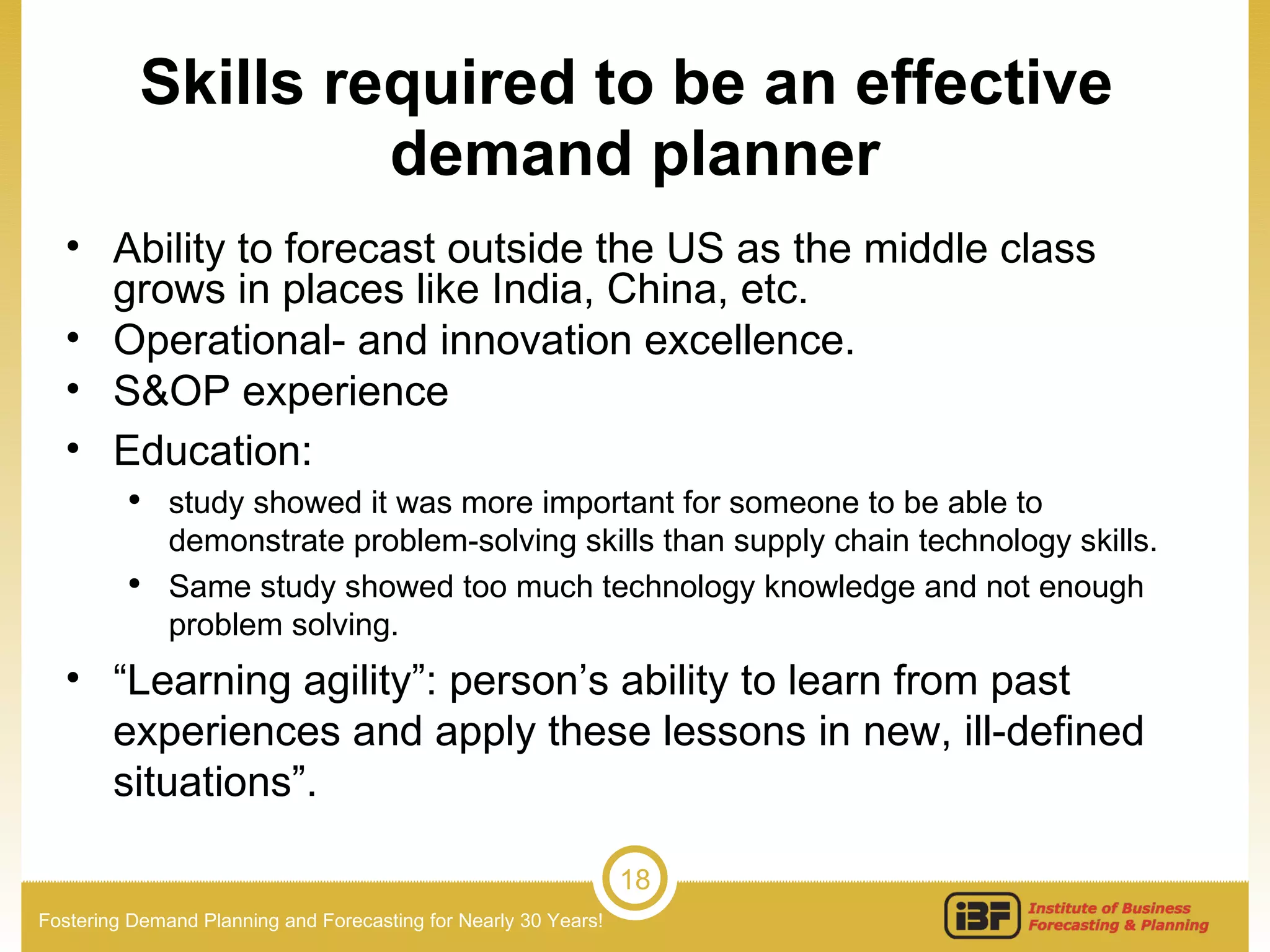 Skills required to be an effective  demand planner Ability to forecast outside the US as the middle class grows in places like India, China, etc. Operational- and innovation excellence. S&OP experience Education:   study showed it was more important for someone to be able to demonstrate problem-solving skills than supply chain technology skills.  Same study showed too much technology knowledge and not enough problem solving. “ Learning agility”: person’s ability to learn from past experiences and apply these lessons in new, ill-defined situations”. 
