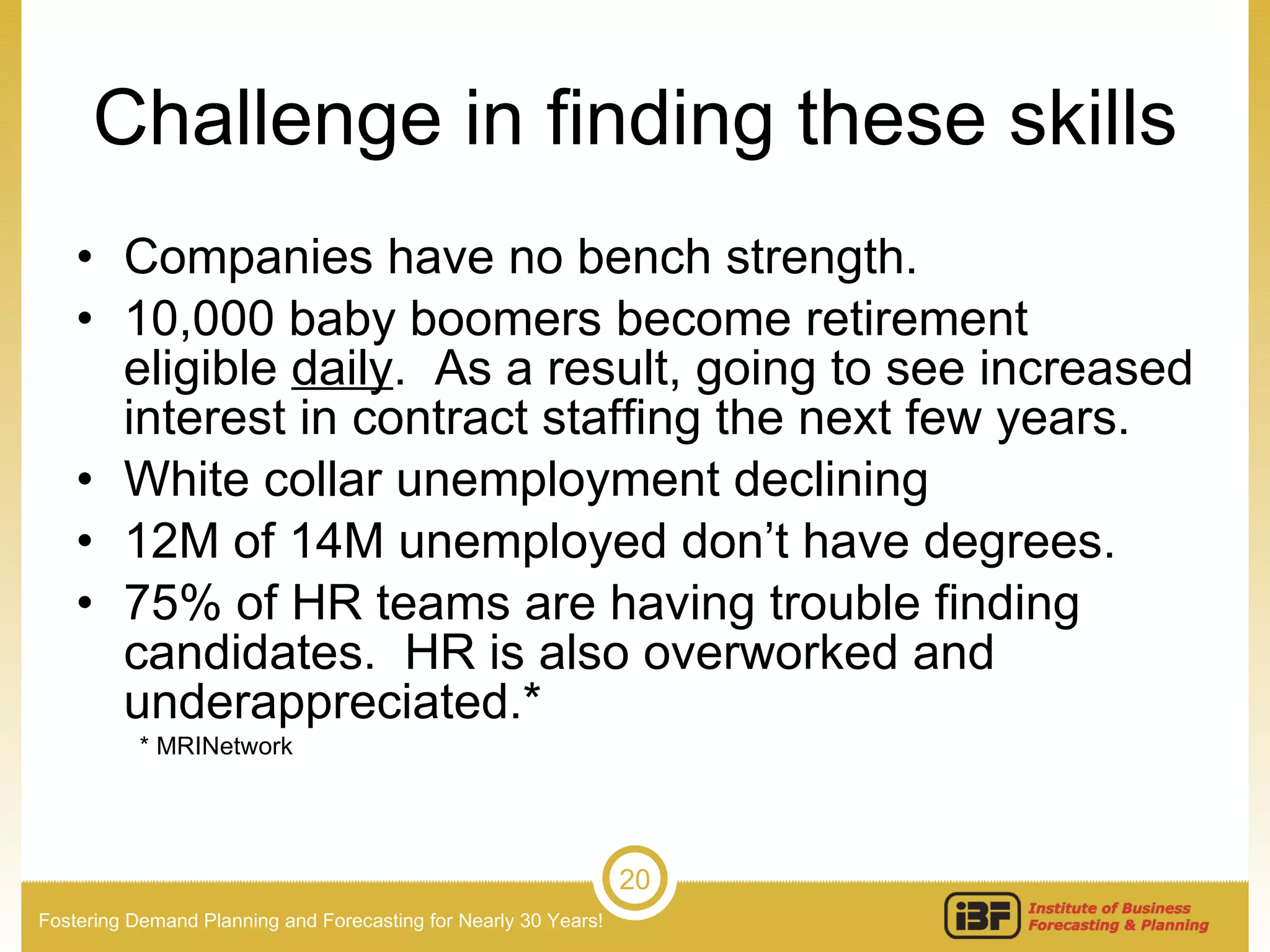 Challenge in finding these skills Companies have no bench strength.  10,000 baby boomers become retirement eligible  daily .  As a result, going to see increased interest in contract staffing the next few years. White collar unemployment declining 12M of 14M unemployed don’t have degrees. 75% of HR teams are having trouble finding candidates.  HR is also overworked and underappreciated.* * MRINetwork 