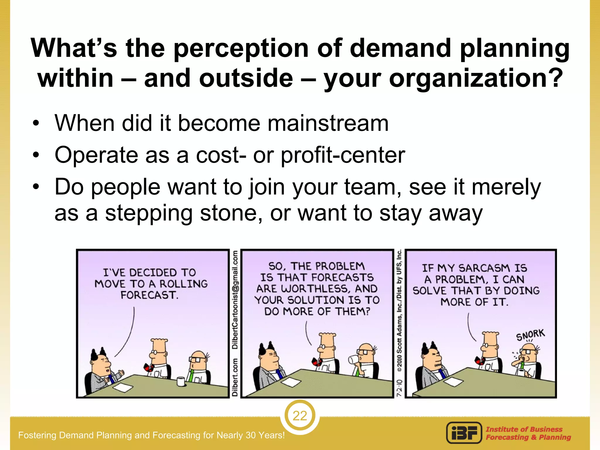 What’s the perception of demand planning within – and outside – your organization? When did it become mainstream Operate as a cost- or profit-center Do people want to join your team, see it merely as a stepping stone, or want to stay away 