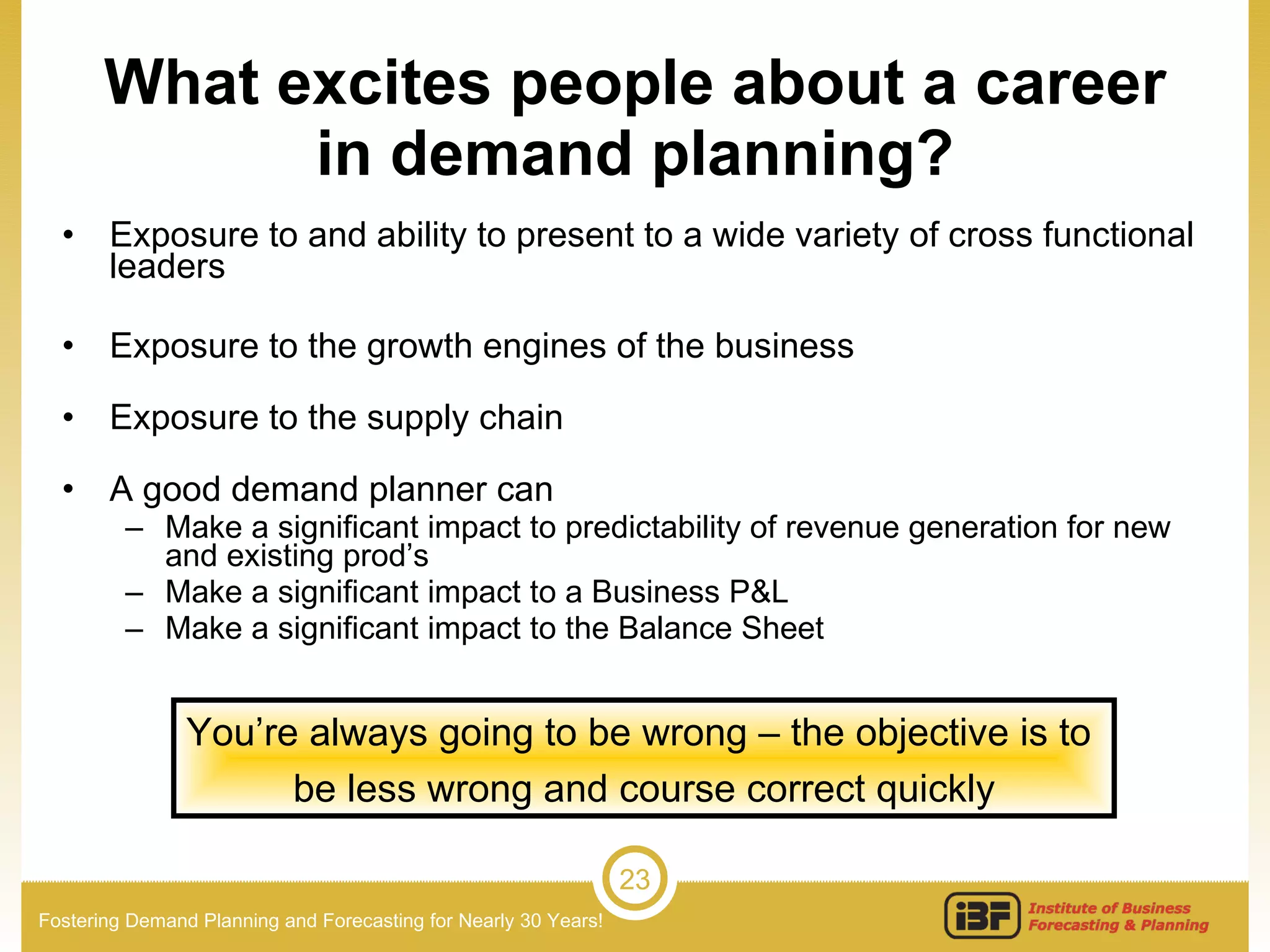What excites people about a career in demand planning? Exposure to and ability to present to a wide variety of cross functional leaders Exposure to the growth engines of the business Exposure to the supply chain A good demand planner can Make a significant impact to predictability of revenue generation for new and existing prod’s Make a significant impact to a Business P&L Make a significant impact to the Balance Sheet You’re always going to be wrong – the objective is to  be less wrong and course correct quickly 