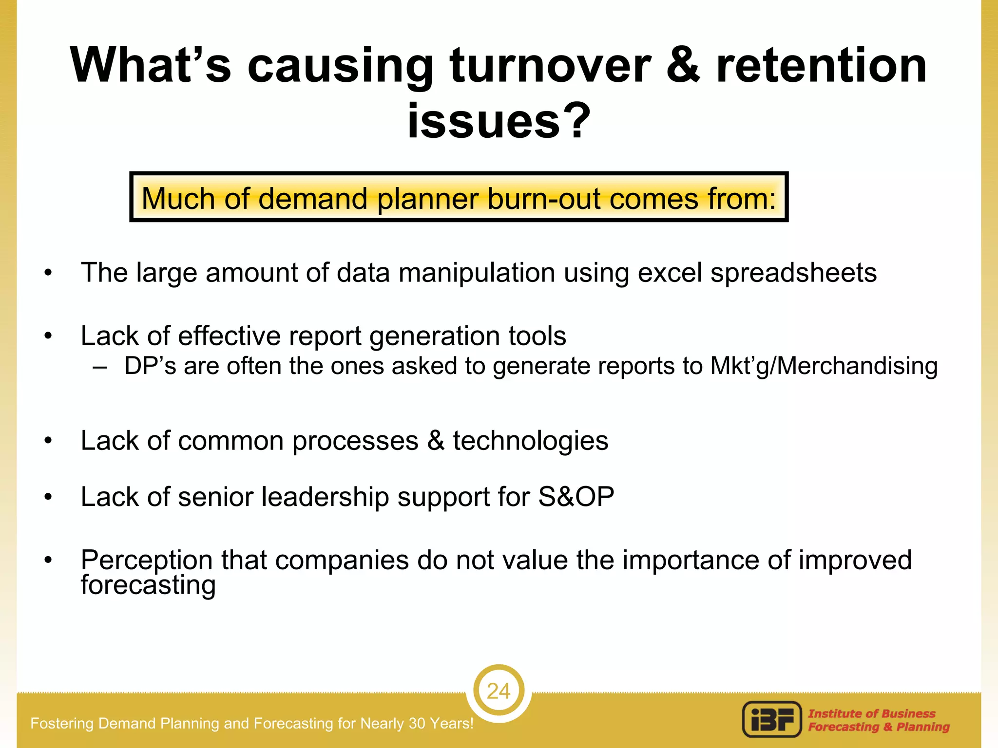 What’s causing turnover & retention issues? The large amount of data manipulation using excel spreadsheets Lack of effective report generation tools DP’s are often the ones asked to generate reports to Mkt’g/Merchandising  Lack of common processes & technologies Lack of senior leadership support for S&OP Perception that companies do not value the importance of improved forecasting Much of demand planner burn-out comes from: 