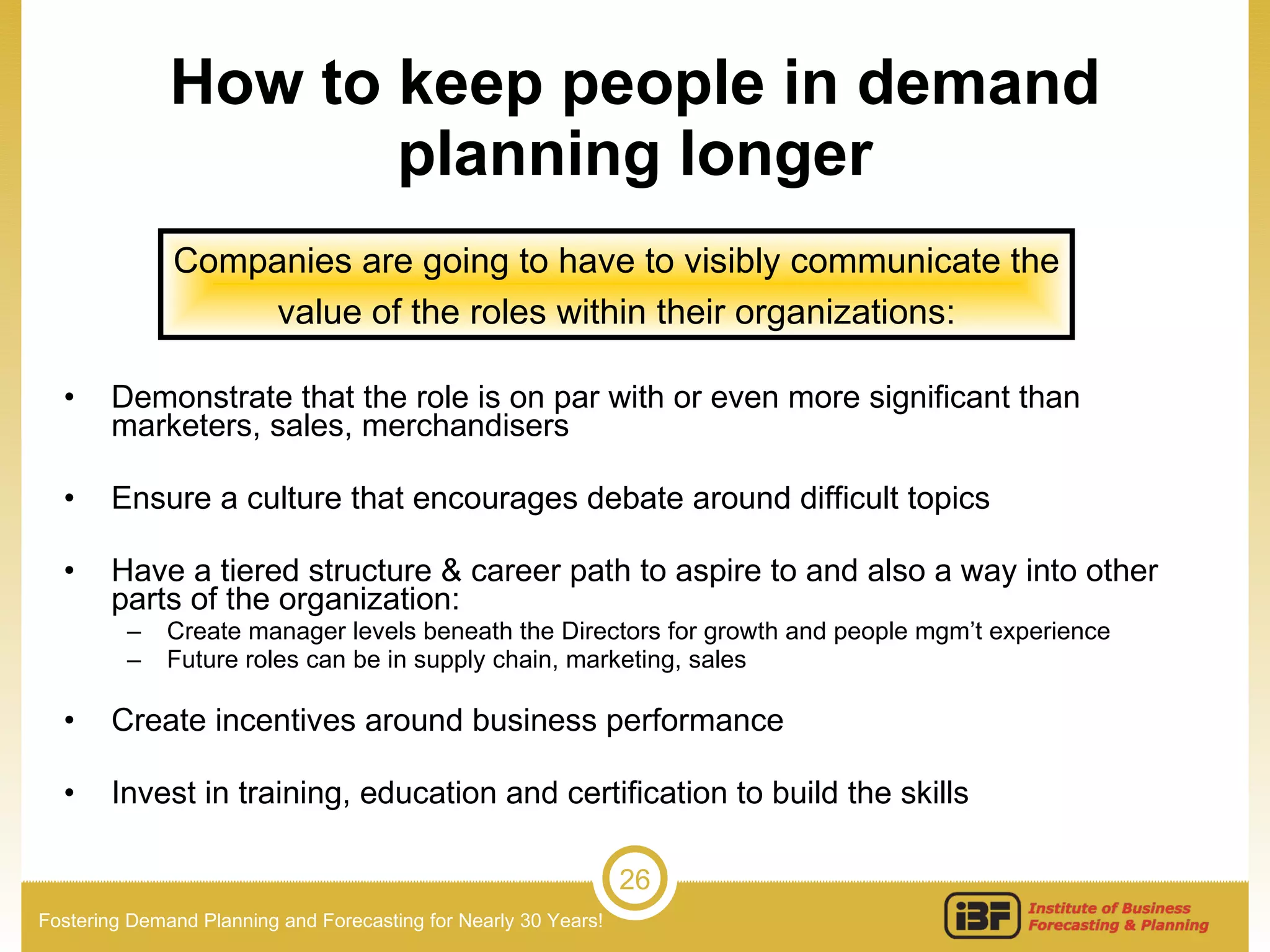 How to keep people in demand planning longer Demonstrate that the role is on par with or even more significant than marketers, sales, merchandisers Ensure a culture that encourages debate around difficult topics Have a tiered structure & career path to aspire to and also a way into other parts of the organization: Create manager levels beneath the Directors for growth and people mgm’t experience Future roles can be in supply chain, marketing, sales Create incentives around business performance Invest in training, education and certification to build the skills  Companies are going to have to visibly communicate the value of the roles within their organizations: 