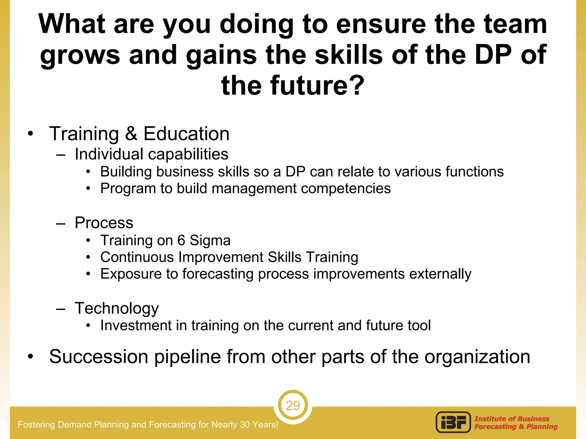 What are you doing to ensure the team grows and gains the skills of the DP of the future? Training & Education Individual capabilities Building business skills so a DP can relate to various functions Program to build management competencies Process Training on 6 Sigma Continuous Improvement Skills Training Exposure to forecasting process improvements externally Technology Investment in training on the current and future tool Succession pipeline from other parts of the organization 