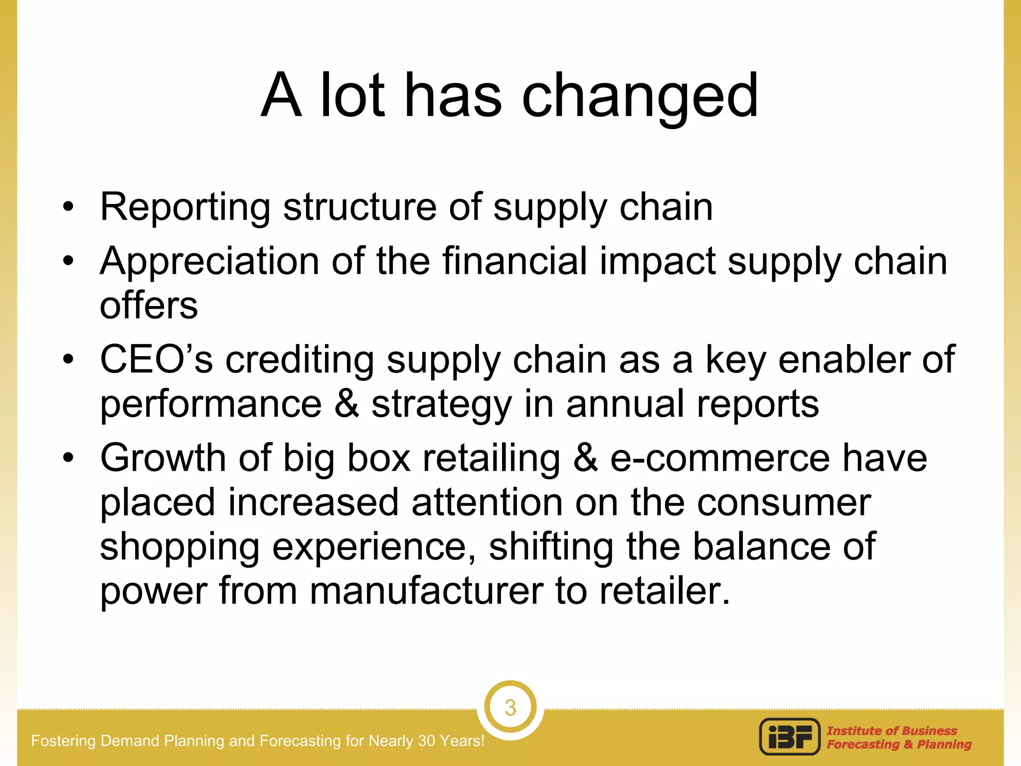 A lot has changed Reporting structure of supply chain Appreciation of the financial impact supply chain offers CEO’s crediting supply chain as a key enabler of performance & strategy in annual reports Growth of big box retailing & e-commerce have placed increased attention on the consumer shopping experience, shifting the balance of power from manufacturer to retailer. 