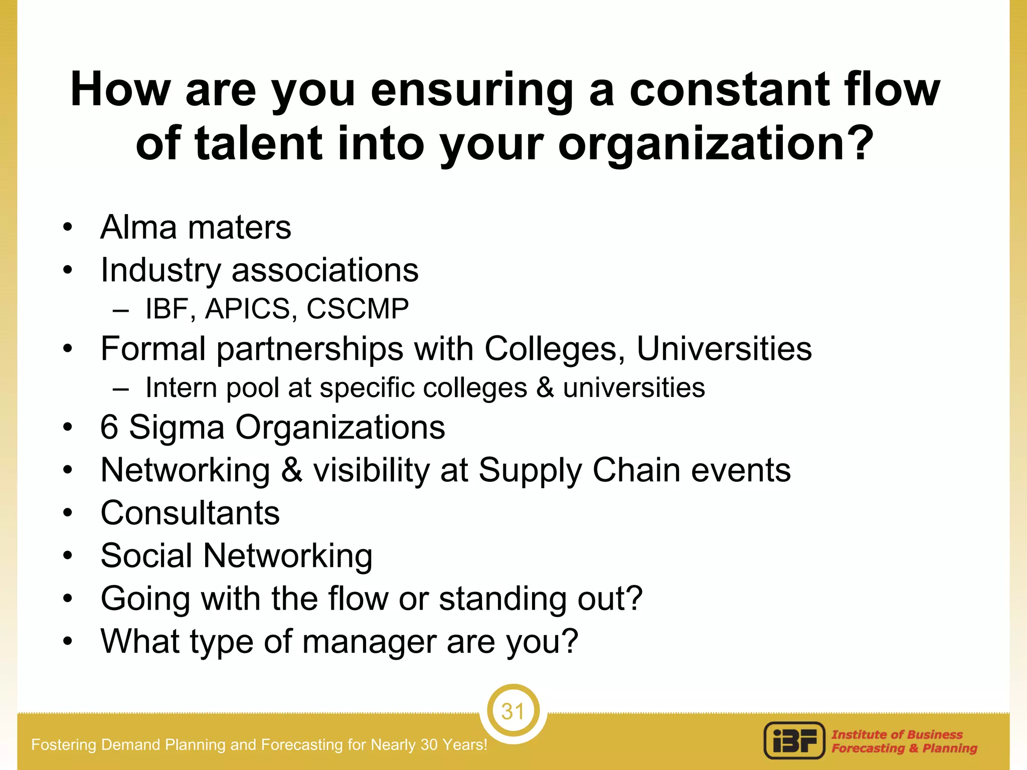 How are you ensuring a constant flow of talent into your organization? Alma maters Industry associations IBF, APICS, CSCMP Formal partnerships with Colleges, Universities Intern pool at specific colleges & universities 6 Sigma Organizations Networking & visibility at Supply Chain events Consultants Social Networking Going with the flow or standing out? What type of manager are you? 
