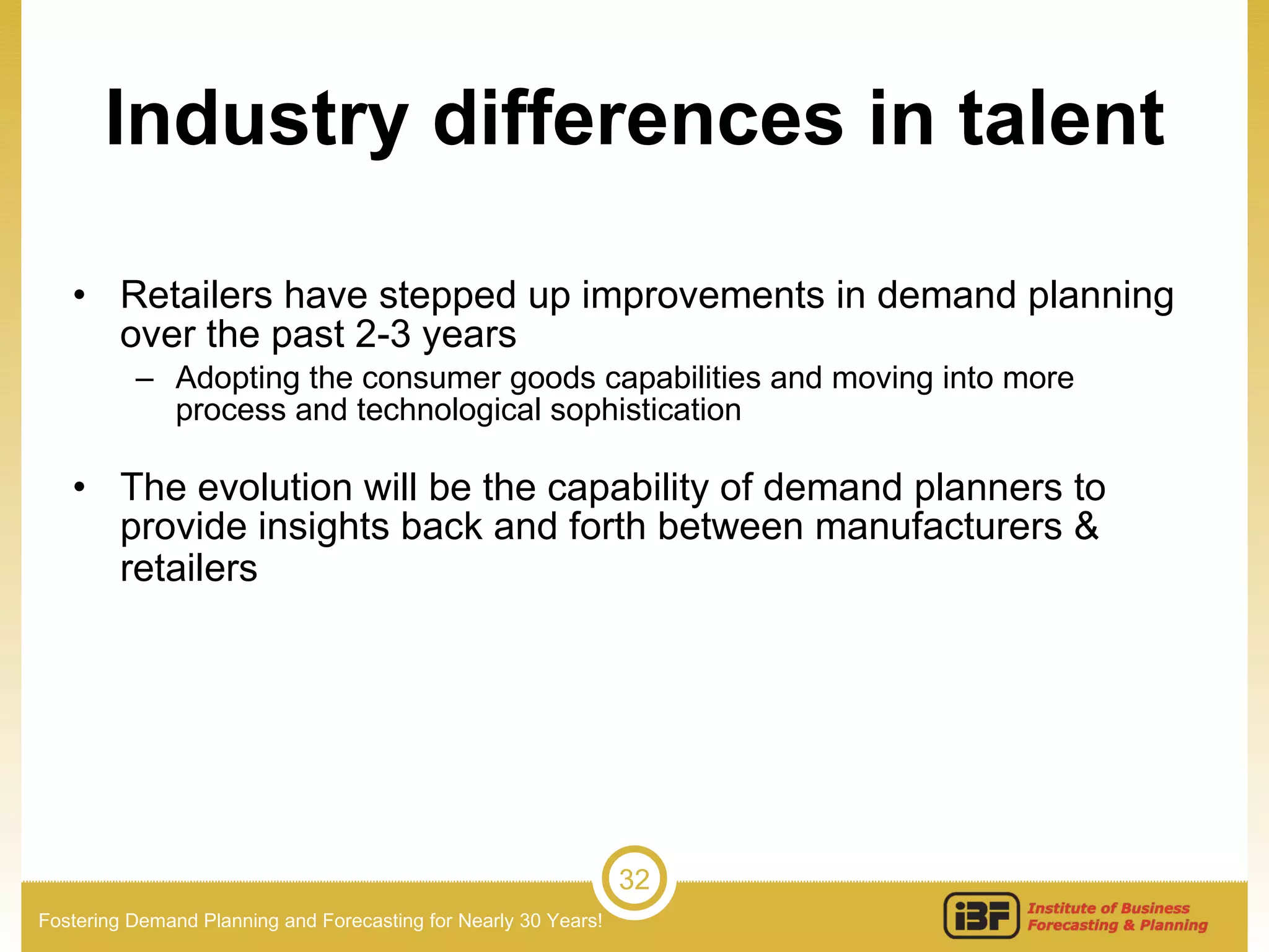 Industry differences in talent Retailers have stepped up improvements in demand planning over the past 2-3 years Adopting the consumer goods capabilities and moving into more process and technological sophistication The evolution will be the capability of demand planners to provide insights back and forth between manufacturers & retailers   