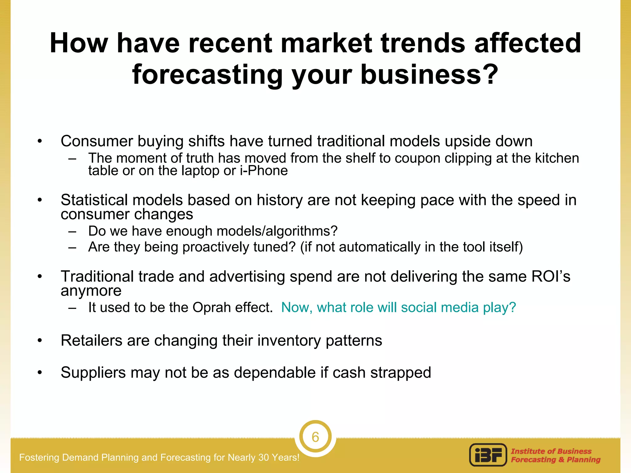 How have recent market trends affected forecasting your business? Consumer buying shifts have turned traditional models upside down The moment of truth has moved from the shelf to coupon clipping at the kitchen table or on the laptop or i-Phone Statistical models based on history are not keeping pace with the speed in consumer changes Do we have enough models/algorithms? Are they being proactively tuned? (if not automatically in the tool itself) Traditional trade and advertising spend are not delivering the same ROI’s anymore It used to be the Oprah effect.  Now, what role will social media play?   Retailers are changing their inventory patterns Suppliers may not be as dependable if cash strapped 