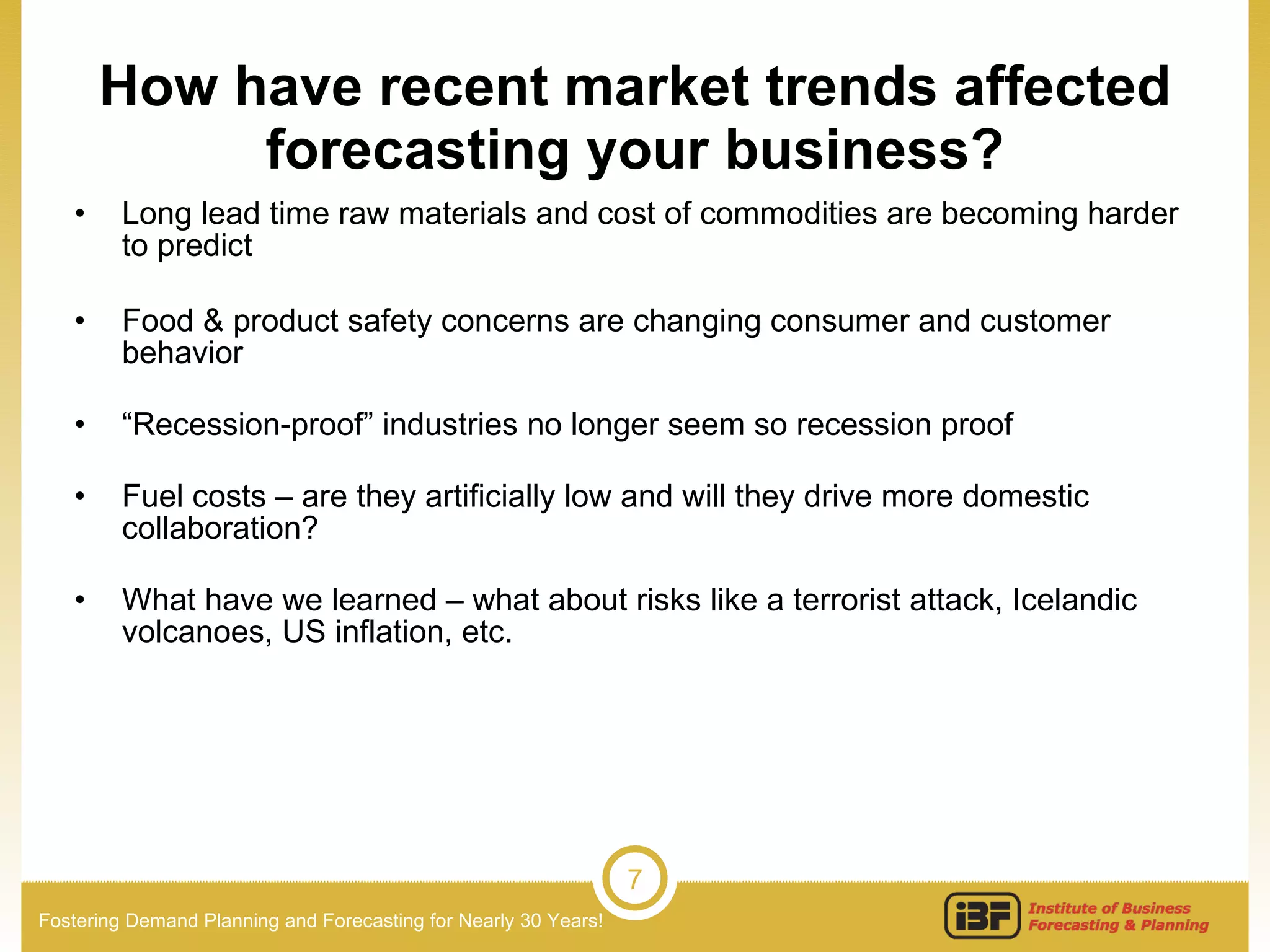 How have recent market trends affected forecasting your business? Long lead time raw materials and cost of commodities are becoming harder to predict  Food & product safety concerns are changing consumer and customer behavior “ Recession-proof” industries no longer seem so recession proof Fuel costs – are they artificially low and will they drive more domestic collaboration? What have we learned – what about risks like a terrorist attack, Icelandic volcanoes, US inflation, etc. 