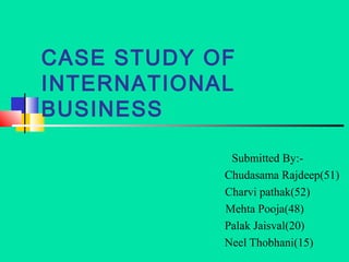 CASE STUDY OF
INTERNATIONAL
BUSINESS

             Submitted By:-
            Chudasama Rajdeep(51)
            Charvi pathak(52)
            Mehta Pooja(48)
            Palak Jaisval(20)
            Neel Thobhani(15)
 