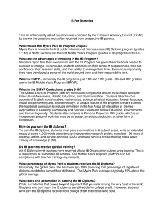 IB For Dummies
This list of frequently asked questions was compiled by the IB Parent Advisory Council (IBPAC)
to answer the questions most often received from prospective IB parents.
What makes the Myers Park IB Program unique?
Myers Park is home to the first public International Baccalaureate (IB) Diploma program (grades
11-12) in North Carolina and the first Middle Years Program (grades 9-10) program in the US.
What are the advantages of enrolling in the IB Program?
Students report that their involvement with the IB Program has given them the tools needed to
succeed at college. In particular, students comment on their sense of preparedness, their self-
confidence, their research skills, and their ability to manage their time. Even more importantly,
they have developed a sense of the world around them and their responsibility to it.
What is IBMYP - technically the IB program is just 11th and 12th grade. 9th and 10th graders
are in the IB Middle Years Program (IBMYP).
What is the IBMYP Curriculum: grades 9-10?
The Middle Years IB Program (IBMYP) curriculum is organized around three major concepts:
Intercultural Awareness, Holistic Education, and Communication. Students take the core
courses of English, social studies, mathematics, science, physical education, foreign language,
visual and performing arts, and technology. A unique feature of the program is that it extends
the traditional curriculum to include immersion in the five Areas of Interaction or themes -
Approaches to Learning, Community and Service, Health and Social Education, Environments,
and Human Ingenuity. Students also complete a Personal Project in 10th grade, which is an
independent piece of work that may be an essay, an artistic production, or other form of
expression.
How do you earn the IB diploma?
To earn the IB diploma, students must pass examinations in 6 subject areas, write an extended
essay of some 4,000 words describing an independent research project, complete 150 hours of
creative, action, and service activities (CAS), and take part in a critical thinking class called
Theory of Knowledge (TOK).
Do IB teachers receive special training?
All IB Diploma level teachers have received official IB Organization subject area training. This is
a requirement of authorized IB schools. Our Middle Years program (IBMYP) is in full
compliance with teacher training requirements,
What percentage of Myers Park’s students receives the IB Diploma?
Historically, the global pass rate has been app. 80% (meaning that percentage of registered
diploma candidates earned their diplomas). The Myers Park average is typically 10% above the
global average.
What does one accomplish in earning the IB Diploma?
Pride, a credential that proves beyond argument that you rank among the very best in the world.
Students who don’t earn the IB diploma are still edible for college credit. However, students
who earn the IB diploma receive more college credit than those who don’t.
 