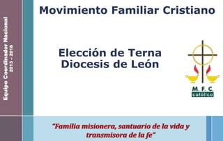 Movimiento Familiar Cristiano
“Familia misionera, santuario de la vida y
transmisora de la fe”
EquipoCoordinadorNacional
2013–2016
Elección de Terna
Diocesis de León
 