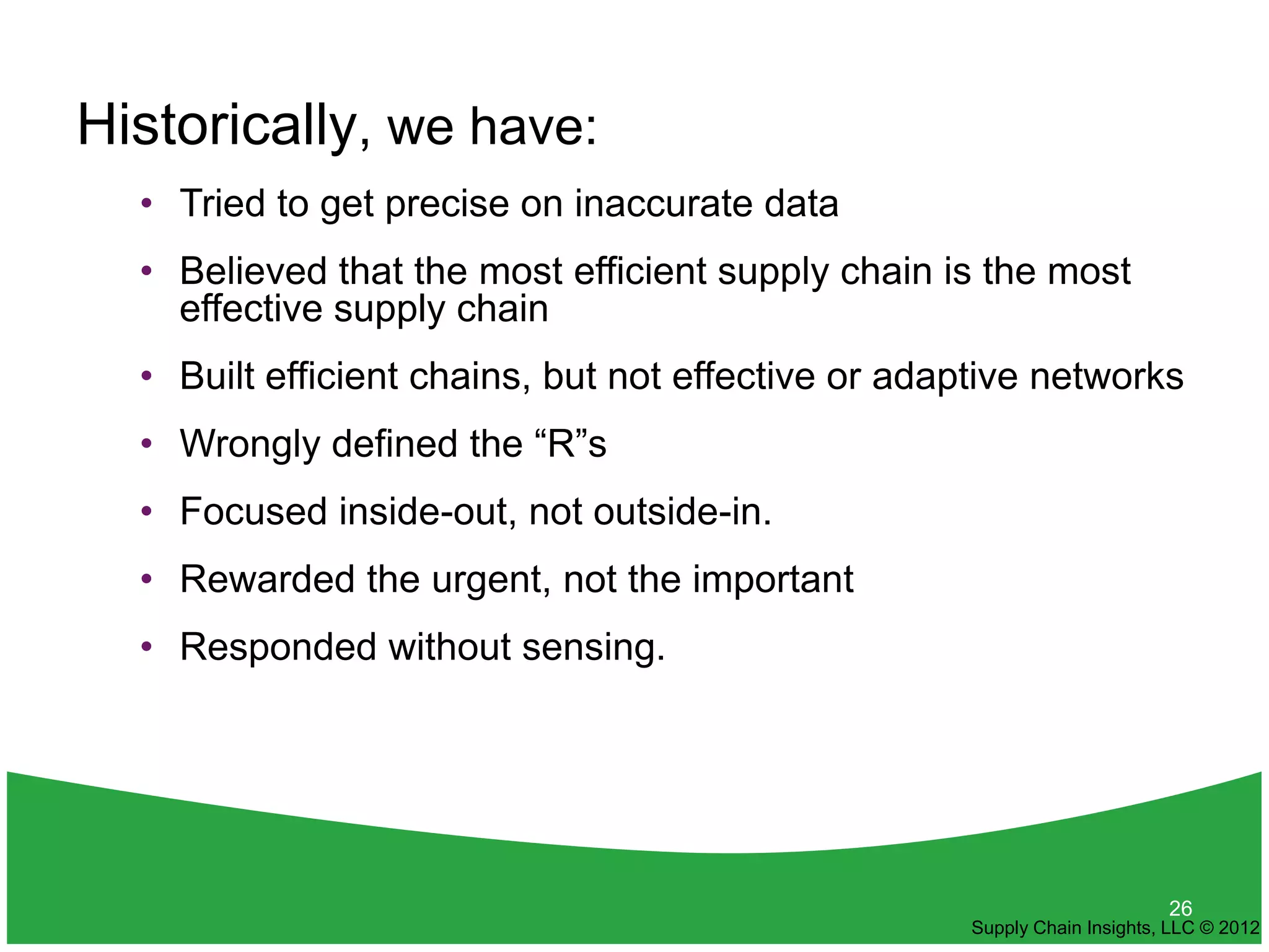 Historically, we have:
  • Tried to get precise on inaccurate data
  • Believed that the most efficient supply chain is the most
    effective supply chain
  • Built efficient chains, but not effective or adaptive networks
  • Wrongly defined the “R”s
  • Focused inside-out, not outside-in.
  • Rewarded the urgent, not the important
  • Responded without sensing.




                                                                          26
                                                    Supply Chain Insights, LLC © 2012
 