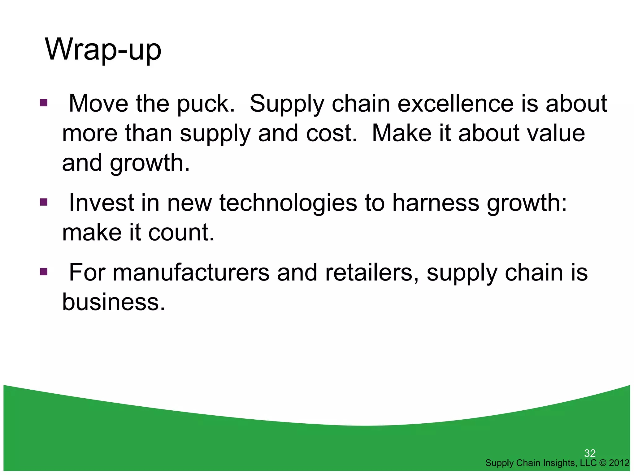Wrap-up
 Move the puck. Supply chain excellence is about
  more than supply and cost. Make it about value
  and growth.
 Invest in new technologies to harness growth:
  make it count.
 For manufacturers and retailers, supply chain is
  business.




                                                              32
                                        Supply Chain Insights, LLC © 2012
 