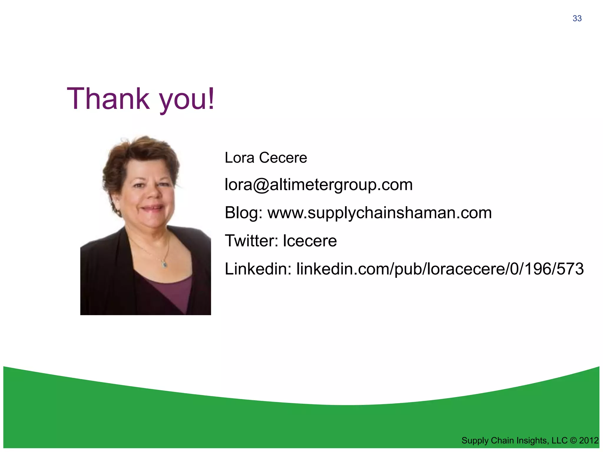 33




Thank you!
             Lora Cecere
             lora@altimetergroup.com
             Blog: www.supplychainshaman.com
             Twitter: lcecere
             Linkedin: linkedin.com/pub/loracecere/0/196/573




                                           Supply Chain Insights, LLC © 2012
 