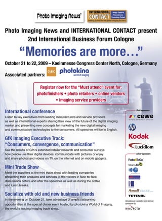 Photo Imaging News and INTERNATIONAL CONTACT present
        2nd International Business Forum Cologne

           “Memories are more…”
October 21 to 22, 2009 – Koelnmesse Congress Center North, Cologne, Germany

Associated partners:

                          Register now for the “Must attend” event for:
                         photofinishers • photo retailers • online vendors
                                   • imaging service providers

International conference                                                                                Gold sponsors

Listen to key executives from leading manufacturers and service providers
as well as international experts sharing their view of the future of the digital imaging
market and presenting new concepts for marketing the new digital imaging
and communication technologies to the consumers. All speeches will be in English.


GfK Imaging Executive Track:
“Consumers, convergence, communication”
See the results of GfK‘s extended retailer research and consumer surveys
how people use their digital devices, communicate with pictures or enjoy                                Silver sponsors

and share photos and videos on TV, on the Internet and on mobile gadgets.


Mini Trade Show
Meet the suppliers at the mini trade show with leading companies
presenting their products and services to the visitors in face-to-face
discussions before and after the speeches as well as during the coffee
and lunch breaks.


Socialize with old and new business friends
In the evening on October 21, take advantage of ample networking                           Simultanous translation into German
                                                                                           sponsored by
opportunities at the special dinner event hosted by photokina World of Imaging,
the world‘s leading imaging trade show.
 