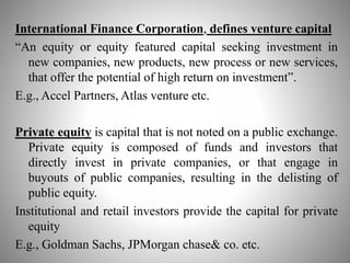 International Finance Corporation, defines venture capital
“An equity or equity featured capital seeking investment in
new companies, new products, new process or new services,
that offer the potential of high return on investment”.
E.g., Accel Partners, Atlas venture etc.
Private equity is capital that is not noted on a public exchange.
Private equity is composed of funds and investors that
directly invest in private companies, or that engage in
buyouts of public companies, resulting in the delisting of
public equity.
Institutional and retail investors provide the capital for private
equity
E.g., Goldman Sachs, JPMorgan chase& co. etc.
 