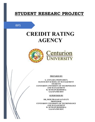 IBFS
STUDENT RESEARC PROJECT
CREIDIT RATING
AGENCY
PREPARED BY
S. AVINASH (190209120027)
BATCH 2019 SCHOOL OF MANAGEMENT
STUDENTS
CENTURION UNIVERSITY OF TECHONOLOGY
AND MANAGEMENT
R. SETHAPUR(ODISHA)
GAJAPATHI DIST
SUPERVISED BY
DR. DEBI PRASAD SATAPATY
PROFESSOR
CENTURION UNIVERSITY OF TECHONOLOGY
AND MANAGEMENT
R. SETHAPUR(ODISHA)
GAJAPATHI DIST
 