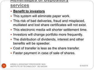 Advantages of Depository
services
 Benefit to investors
 This system will eliminate paper work.
 This risk of bad deliveries, fraud and misplaced,
mutilated and lost share certificates will not exist.
 This electronic media will shorter settlement time.
 Investors will change portfolio more frequently.
 The distribution of dividends, interest and other
benefits will be speedier.
 Cost of transfer is less as the share transfer.
 Faster payment in case of sale of shares.
8/18/2016
KIRAN S, ASSISTANT PROFESSOR, BGS
INSTITUTE OF TECHNOLOGY , BG NAGAR10
 