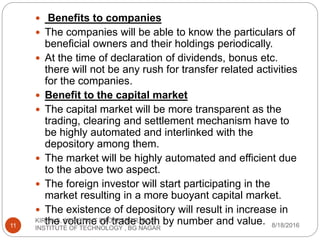  Benefits to companies
 The companies will be able to know the particulars of
beneficial owners and their holdings periodically.
 At the time of declaration of dividends, bonus etc.
there will not be any rush for transfer related activities
for the companies.
 Benefit to the capital market
 The capital market will be more transparent as the
trading, clearing and settlement mechanism have to
be highly automated and interlinked with the
depository among them.
 The market will be highly automated and efficient due
to the above two aspect.
 The foreign investor will start participating in the
market resulting in a more buoyant capital market.
 The existence of depository will result in increase in
the volume of trade both by number and value. 8/18/2016
KIRAN S, ASSISTANT PROFESSOR, BGS
INSTITUTE OF TECHNOLOGY , BG NAGAR11
 