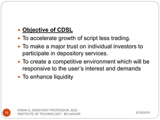  Objective of CDSL
 To accelerate growth of script less trading.
 To make a major trust on individual investors to
participate in depository services.
 To create a competitive environment which will be
responsive to the user’s interest and demands
 To enhance liquidity
8/18/2016
KIRAN S, ASSISTANT PROFESSOR, BGS
INSTITUTE OF TECHNOLOGY , BG NAGAR15
 