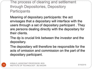 The process of clearing and settlement
through Depositories, Depository
Participants
Meaning of depositary participants: the act
envisages that a depositary will interface with the
users through a set of depositary participant . They
are persons dealing directly with the depositary for
their clients.
The dp is crucial link between the investor and the
depositary.
The depositary will therefore be responsible for the
acts of omission and commission on the part of the
depositary participant.
8/18/2016
KIRAN S, ASSISTANT PROFESSOR, BGS
INSTITUTE OF TECHNOLOGY , BG NAGAR16
 